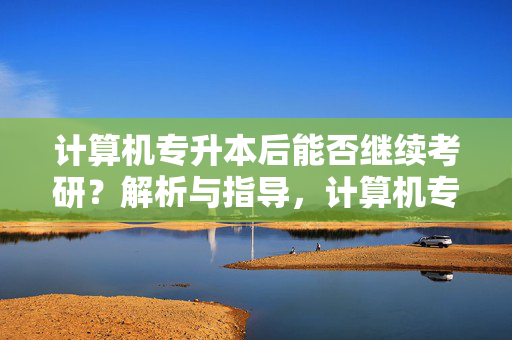 计算机专升本后能否继续考研？解析与指导，计算机专升本能否考研的探讨