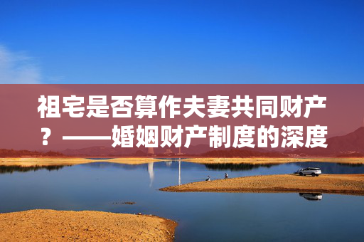 祖宅是否算作夫妻共同财产？——婚姻财产制度的深度探讨
