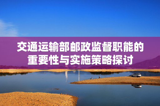 交通运输部邮政监督职能的重要性与实施策略探讨