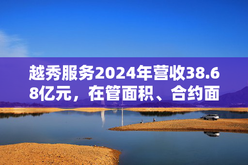 越秀服务2024年营收38.68亿元，在管面积、合约面积同比增长6.3%