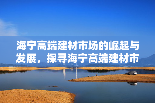 海宁高端建材市场的崛起与发展，探寻海宁高端建材市场的蓬勃发展之路。