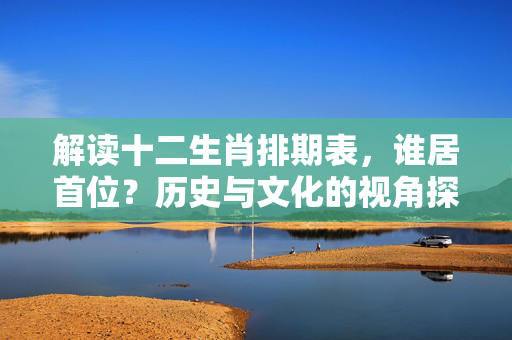 解读十二生肖排期表，谁居首位？历史与文化的视角探究