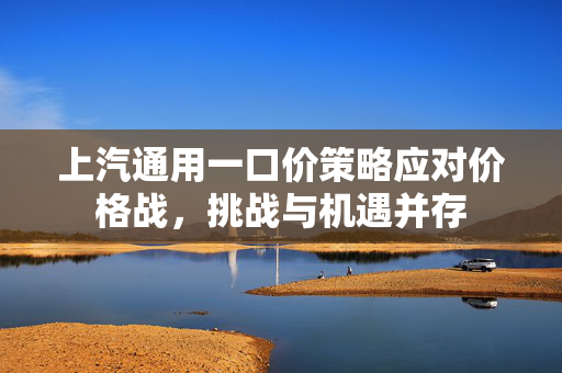 上汽通用一口价策略应对价格战，挑战与机遇并存