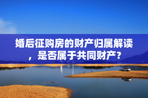 婚后征购房的财产归属解读，是否属于共同财产？