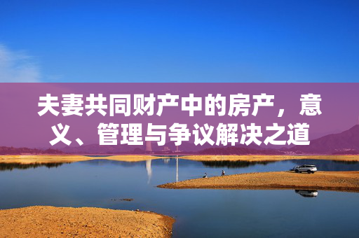 夫妻共同财产中的房产，意义、管理与争议解决之道