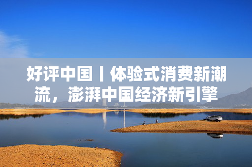 好评中国丨体验式消费新潮流，澎湃中国经济新引擎
