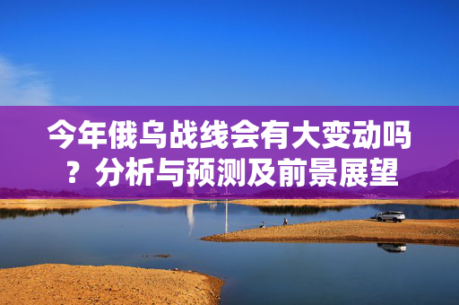 今年俄乌战线会有大变动吗？分析与预测及前景展望
