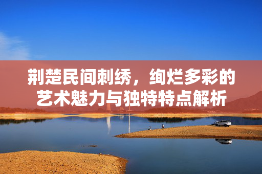荆楚民间刺绣，绚烂多彩的艺术魅力与独特特点解析
