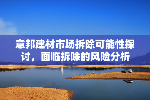 意邦建材市场拆除可能性探讨，面临拆除的风险分析