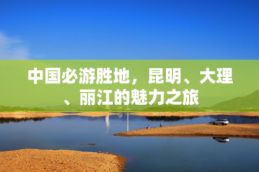 中国必游胜地，昆明、大理、丽江的魅力之旅