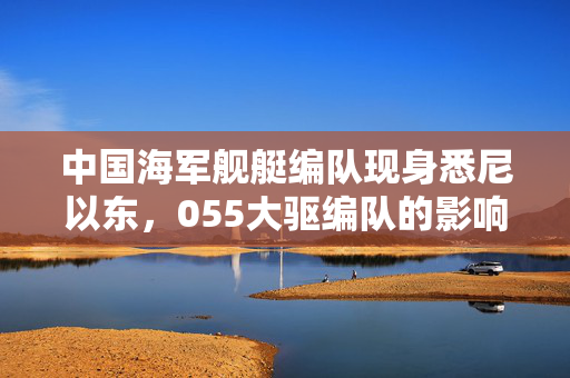 中国海军舰艇编队现身悉尼以东，055大驱编队的影响分析