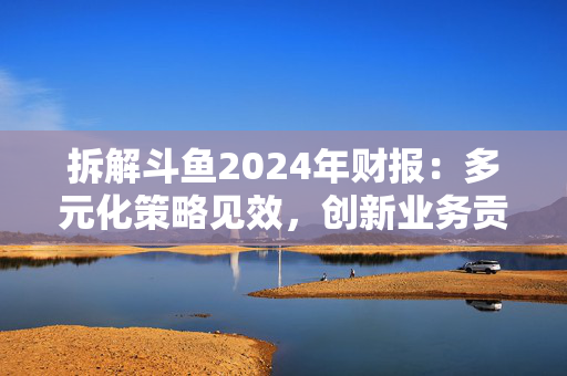 拆解斗鱼2024年财报：多元化策略见效，创新业务贡献持续走高