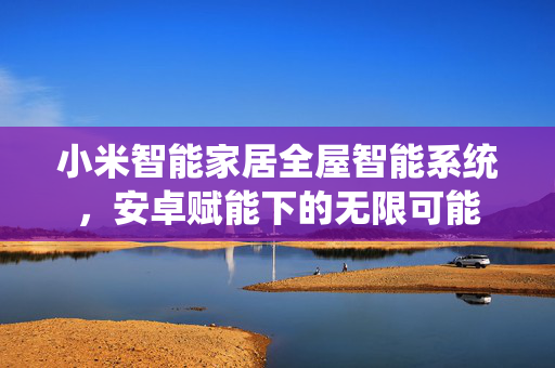 小米智能家居全屋智能系统，安卓赋能下的无限可能