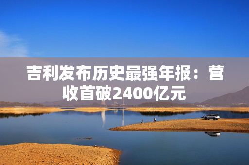 吉利发布历史最强年报：营收首破2400亿元