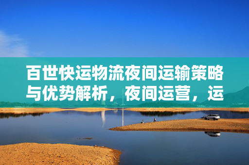 百世快运物流夜间运输策略与优势解析，夜间运营，运输更高效！