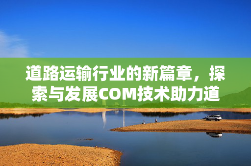 道路运输行业的新篇章，探索与发展COM技术助力道路运输行业变革