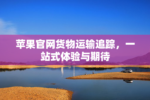 苹果官网货物运输追踪，一站式体验与期待