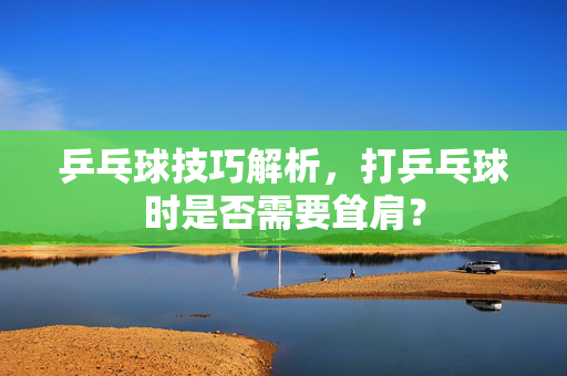 乒乓球技巧解析，打乒乓球时是否需要耸肩？