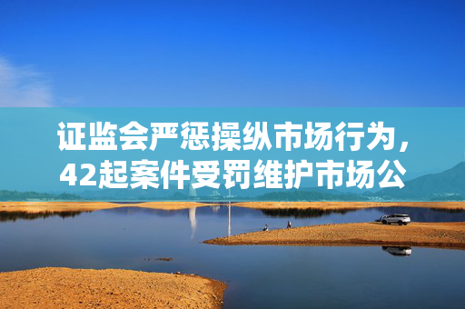 证监会严惩操纵市场行为，42起案件受罚维护市场公平秩序