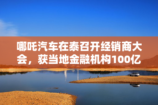 哪吒汽车在泰召开经销商大会，获当地金融机构100亿泰铢授信