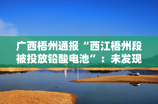 广西梧州通报“西江梧州段被投放铅酸电池”：未发现污染源