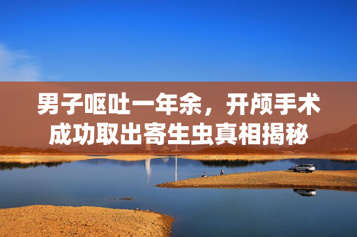 男子呕吐一年余，开颅手术成功取出寄生虫真相揭秘