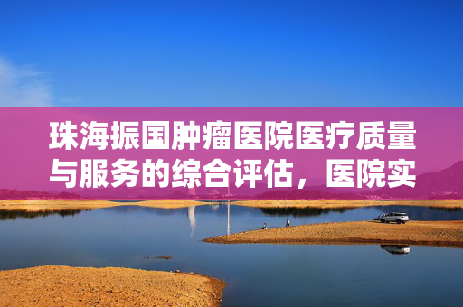 珠海振国肿瘤医院医疗质量与服务的综合评估，医院实力如何？