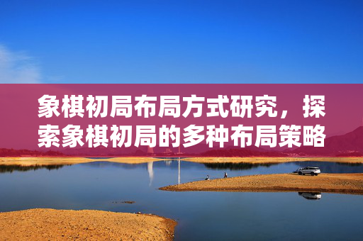 象棋初局布局方式研究，探索象棋初局的多种布局策略