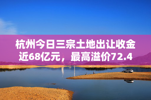 杭州今日三宗土地出让收金近68亿元，最高溢价72.48%