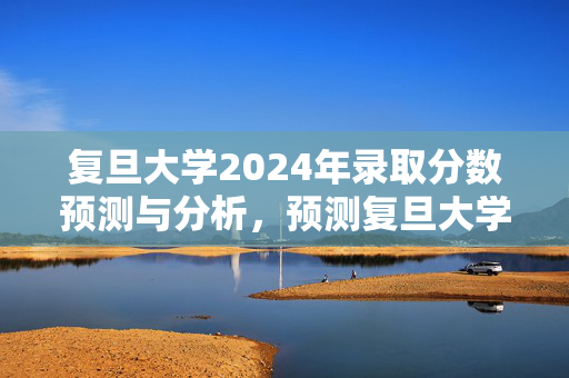 复旦大学2024年录取分数预测与分析，预测复旦大学2024年录取分数趋势及影响因素分析