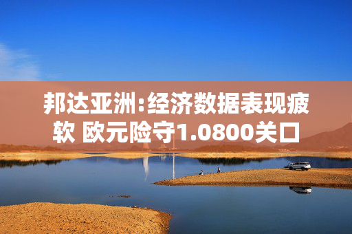 邦达亚洲:经济数据表现疲软 欧元险守1.0800关口