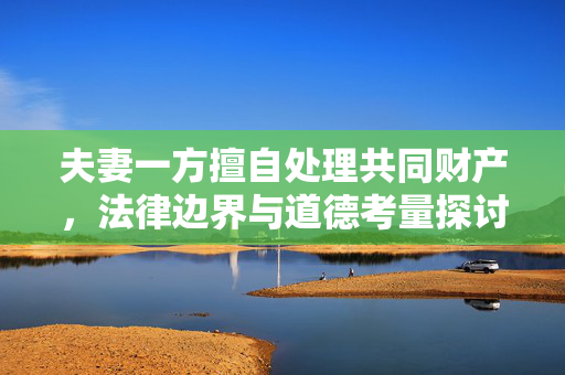 夫妻一方擅自处理共同财产，法律边界与道德考量探讨