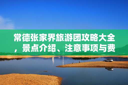 常德张家界旅游团攻略大全，景点介绍、注意事项与费用详解