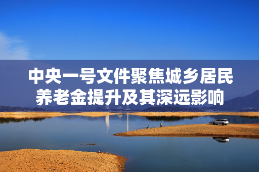 中央一号文件聚焦城乡居民养老金提升及其深远影响