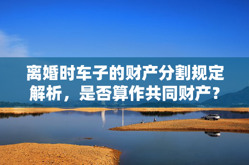 离婚时车子的财产分割规定解析，是否算作共同财产？