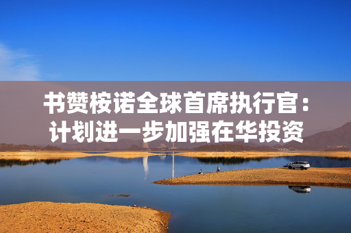 书赞桉诺全球首席执行官：计划进一步加强在华投资