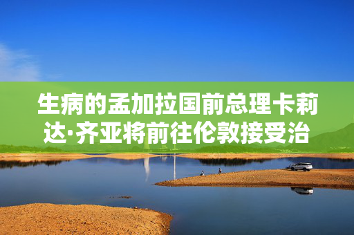 生病的孟加拉国前总理卡莉达·齐亚将前往伦敦接受治疗