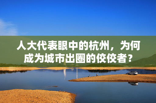 人大代表眼中的杭州，为何成为城市出圈的佼佼者？