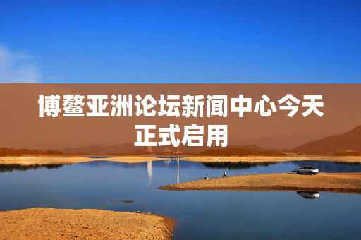 博鳌亚洲论坛新闻中心今天正式启用