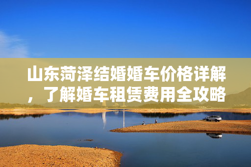山东菏泽结婚婚车价格详解，了解婚车租赁费用全攻略！