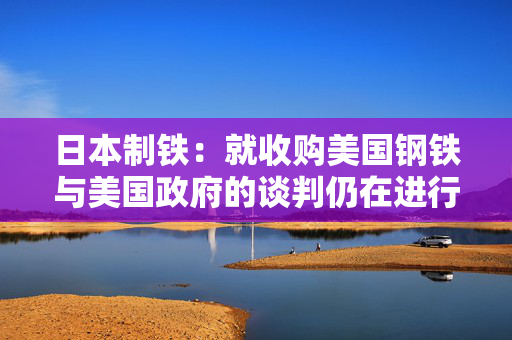 日本制铁：就收购美国钢铁与美国政府的谈判仍在进行中