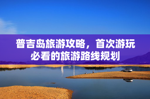 普吉岛旅游攻略，首次游玩必看的旅游路线规划