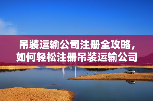 吊装运输公司注册全攻略，如何轻松注册吊装运输公司？
