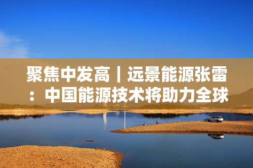 聚焦中发高｜远景能源张雷：中国能源技术将助力全球能源增加十倍