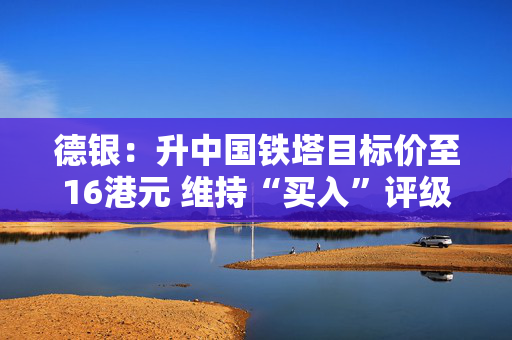 德银：升中国铁塔目标价至16港元 维持“买入”评级