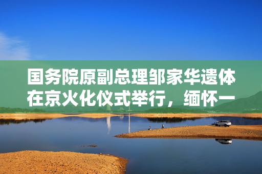 国务院原副总理邹家华遗体在京火化仪式举行，缅怀一生贡献与传奇人生。