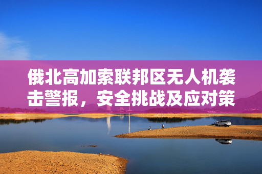 俄北高加索联邦区无人机袭击警报，安全挑战及应对策略探讨