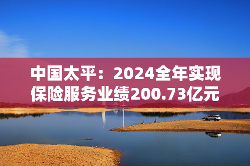 中国太平：2024全年实现保险服务业绩200.73亿元，同比增长20.3%