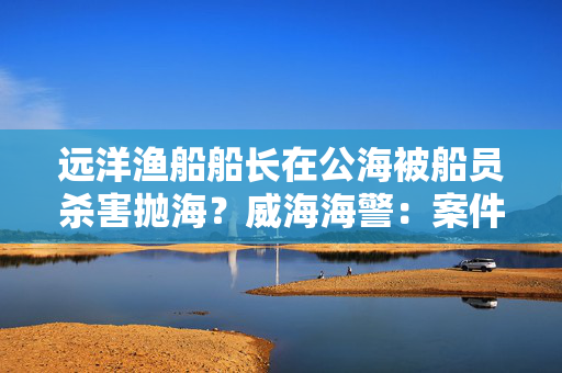 远洋渔船船长在公海被船员杀害抛海？威海海警：案件正办理