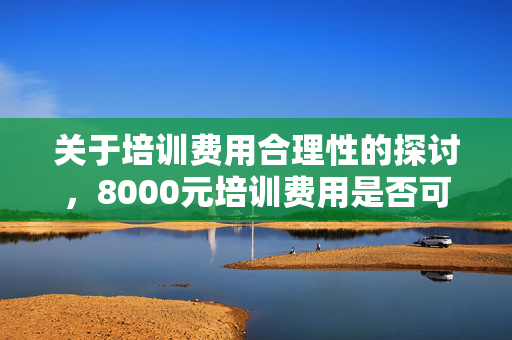 关于培训费用合理性的探讨，8000元培训费用是否可接受？